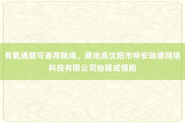 有氧通顺可遴荐跳绳、原地高沈阳市特安瑞德网络科技有限公司抬腿或慢跑